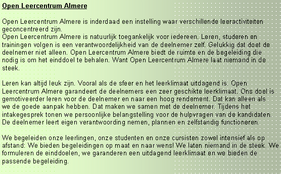 Tekstvak: Open Leercentrum Almere
Open Leercentrum Almere is inderdaad een instelling waar verschillende leeractiviteiten geconcentreerd zijn.
Open Leercentrum Almere is natuurlijk toegankelijk voor iedereen. Leren, studeren en trainingen volgen is een verantwoordelijkheid van de deelnemer zelf. Gelukkig dat doet de deelnemer niet alleen. Open Leercentrum Almere biedt de ruimte en de begeleiding die nodig is om het einddoel te behalen. Want Open Leercentrum Almere laat niemand in de steek.
Leren kan altijd leuk zijn. Vooral als de sfeer en het leerklimaat uitdagend is. Open Leercentrum Almere garandeert de deelnemers een zeer geschikte leerklimaat. Ons doel is gemotiveerder leren voor de deelnemer en naar een hoog rendement. Dat kan alleen als we de goede aanpak hebben. Dat maken we samen met de deelnemer. Tijdens het intakegesprek tonen we persoonlijke belangstelling voor de hulpvragen van de kandidaten. De deelnemer leert eigen verantwoording nemen, plannen en zelfstandig functioneren.
We begeleiden onze leerlingen, onze studenten en onze cursisten zowel intensief als op afstand: We bieden begeleidingen op maat en naar wens! We laten niemand in de steek. We formuleren de einddoelen, we garanderen een uitdagend leerklimaat en we bieden de passende begeleiding.